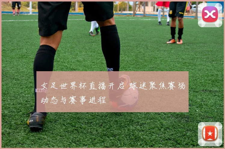 女足世界杯直播开启 球迷聚焦赛场动态与赛事进程