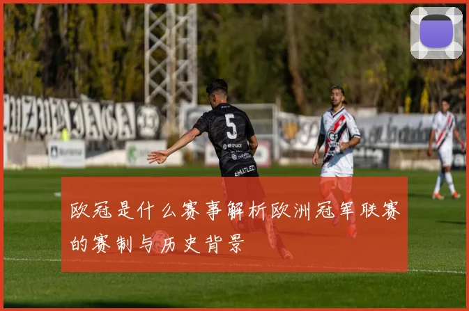 欧冠是什么赛事解析欧洲冠军联赛的赛制与历史背景