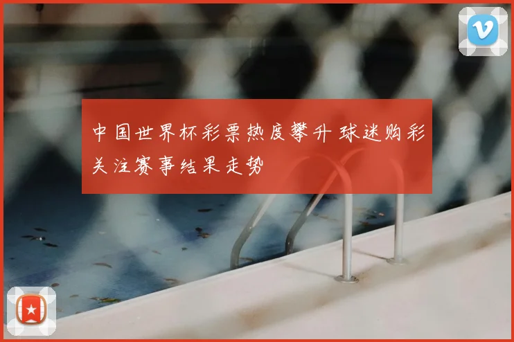 中国世界杯彩票热度攀升 球迷购彩关注赛事结果走势