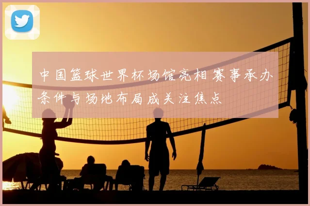 中国篮球世界杯场馆亮相 赛事承办条件与场地布局成关注焦点