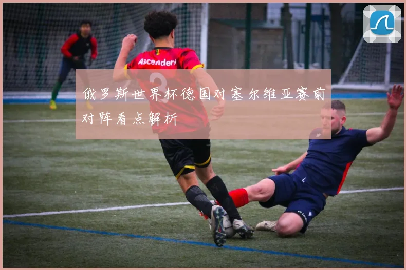 俄罗斯世界杯德国对塞尔维亚赛前对阵看点解析