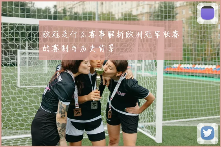 欧冠是什么赛事解析欧洲冠军联赛的赛制与历史背景