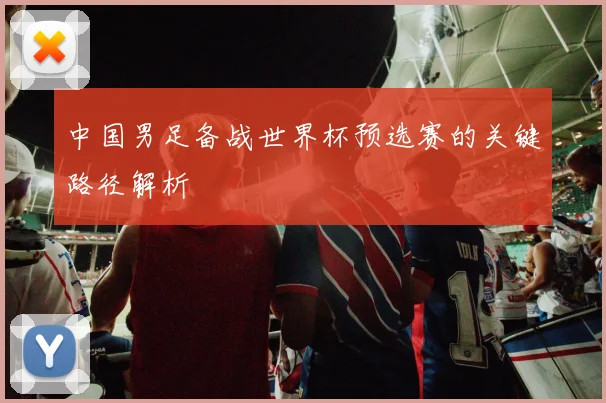中国男足备战世界杯预选赛的关键路径解析