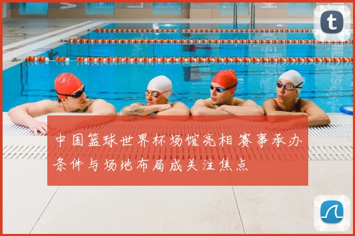 中国篮球世界杯场馆亮相 赛事承办条件与场地布局成关注焦点