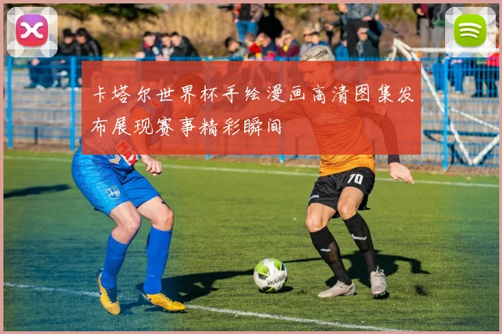 卡塔尔世界杯手绘漫画高清图集发布展现赛事精彩瞬间