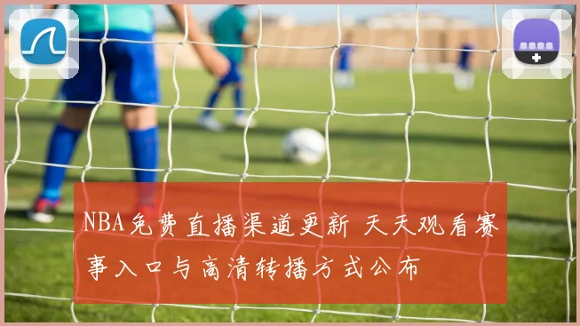 NBA免费直播渠道更新 天天观看赛事入口与高清转播方式公布