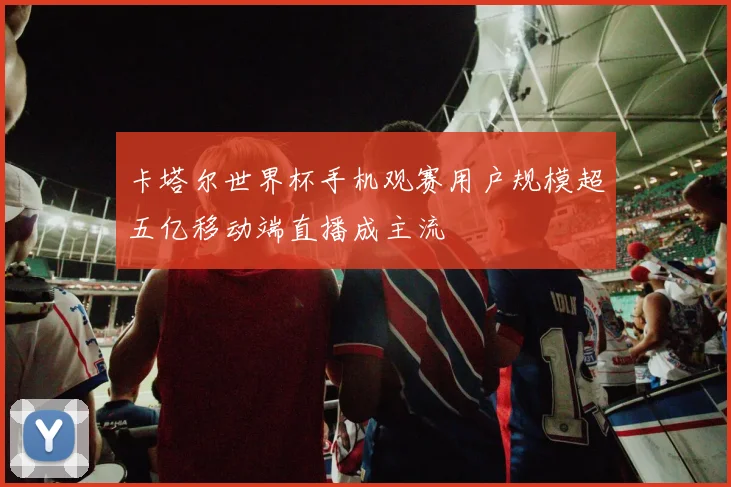 卡塔尔世界杯手机观赛用户规模超五亿移动端直播成主流