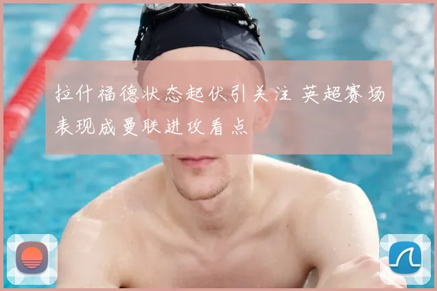 拉什福德状态起伏引关注 英超赛场表现成曼联进攻看点