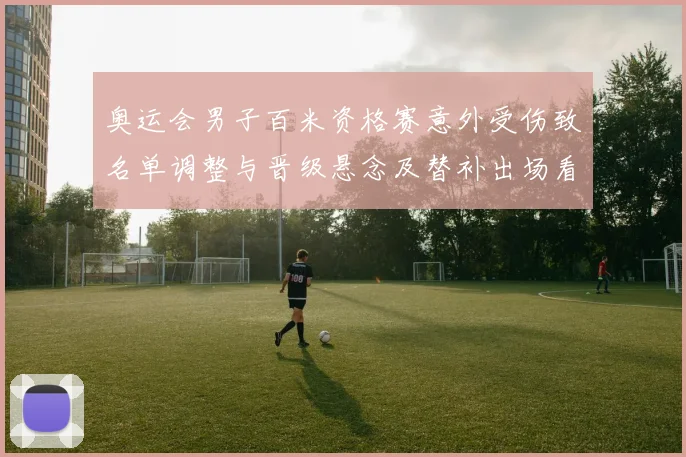 奥运会男子百米资格赛意外受伤致名单调整与晋级悬念及替补出场看点