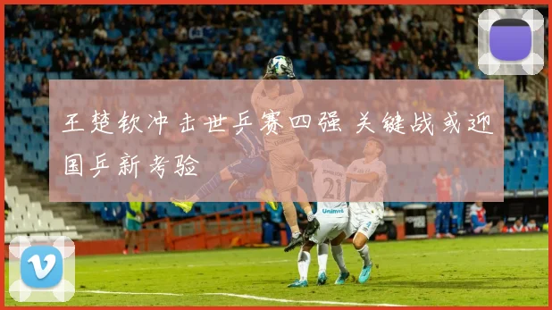 王楚钦冲击世乒赛四强 关键战或迎国乒新考验