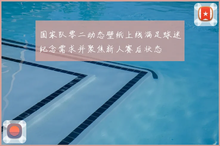 国家队零二动态壁纸上线满足球迷纪念需求并聚焦新人赛后状态