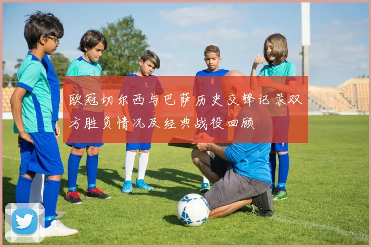 欧冠切尔西与巴萨历史交锋记录双方胜负情况及经典战役回顾