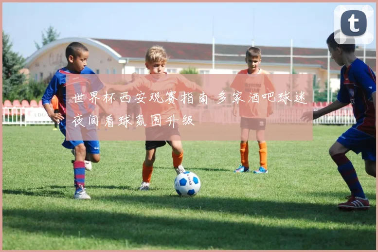 世界杯西安观赛指南 多家酒吧球迷夜间看球氛围升级