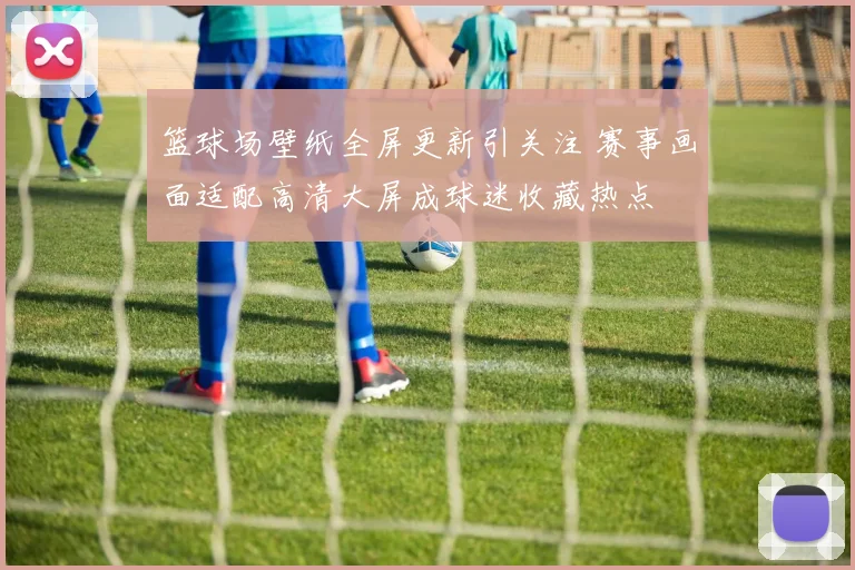 篮球场壁纸全屏更新引关注 赛事画面适配高清大屏成球迷收藏热点