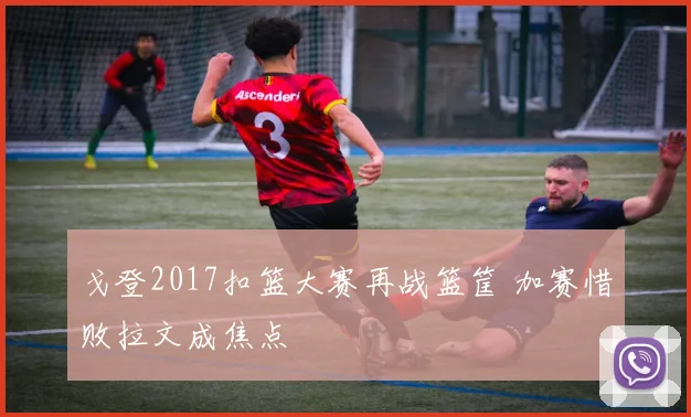 戈登2017扣篮大赛再战篮筐 加赛惜败拉文成焦点