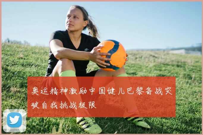 奥运精神激励中国健儿巴黎备战突破自我挑战极限