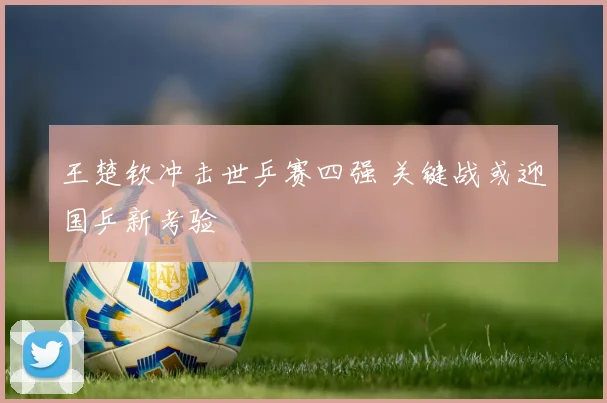 王楚钦冲击世乒赛四强 关键战或迎国乒新考验