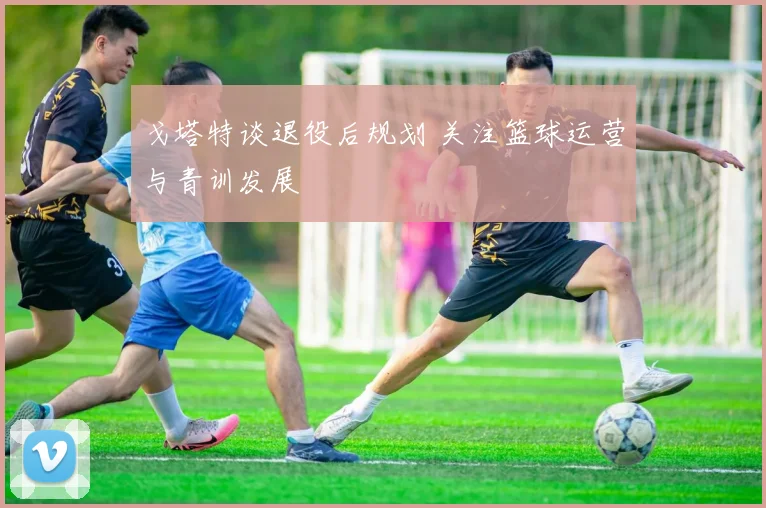 戈塔特谈退役后规划 关注篮球运营与青训发展