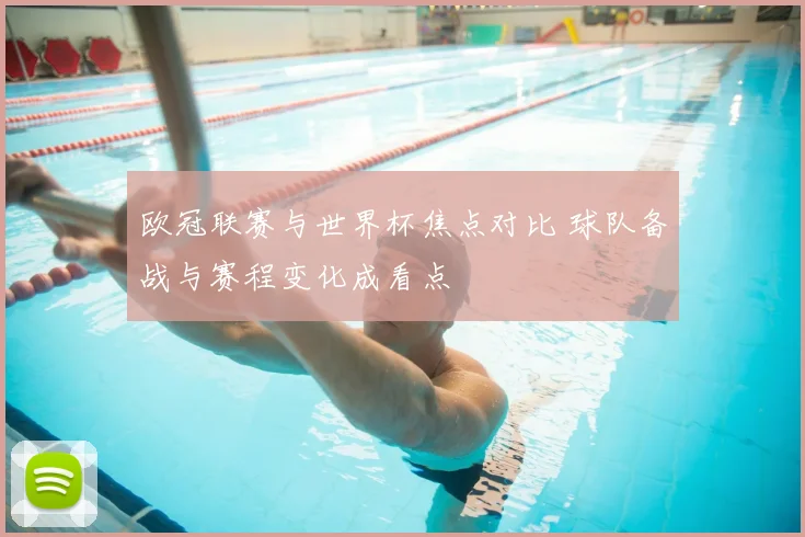 欧冠联赛与世界杯焦点对比 球队备战与赛程变化成看点