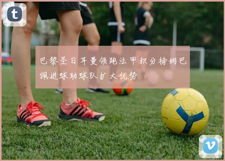 巴黎圣日耳曼领跑法甲积分榜姆巴佩进球助球队扩大优势