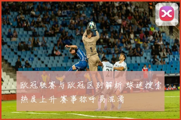 欧冠联赛与欧冠区别解析 球迷搜索热度上升 赛事称呼易混淆