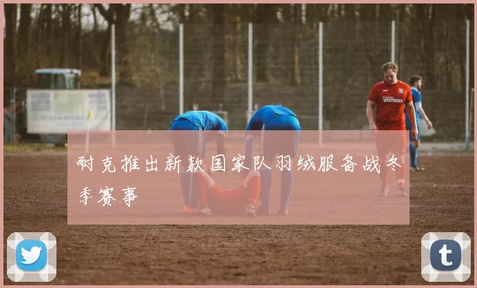 耐克推出新款国家队羽绒服备战冬季赛事