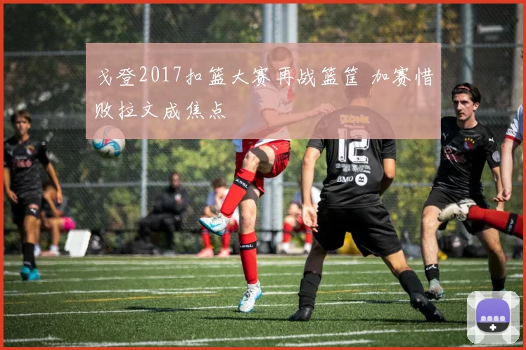 戈登2017扣篮大赛再战篮筐 加赛惜败拉文成焦点