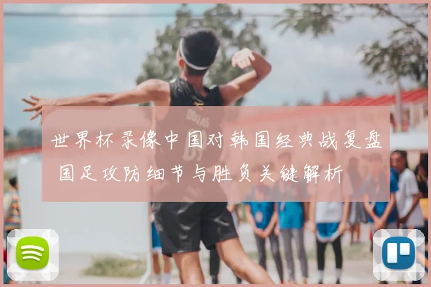 世界杯录像中国对韩国经典战复盘 国足攻防细节与胜负关键解析