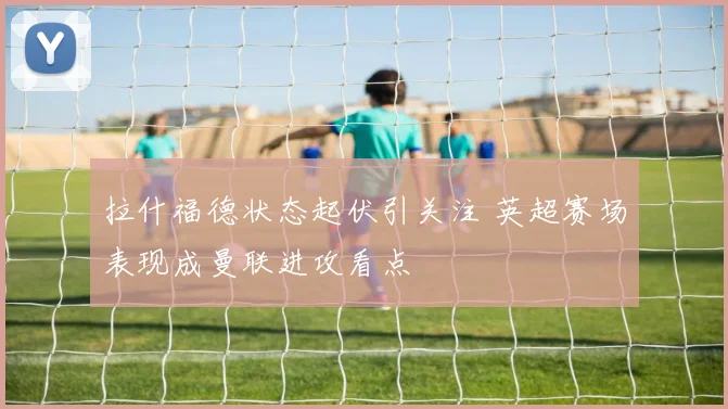 拉什福德状态起伏引关注 英超赛场表现成曼联进攻看点