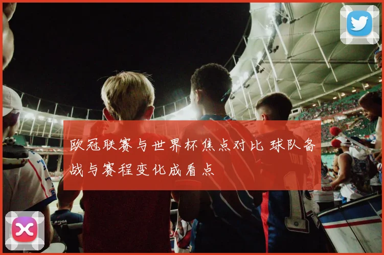 欧冠联赛与世界杯焦点对比 球队备战与赛程变化成看点