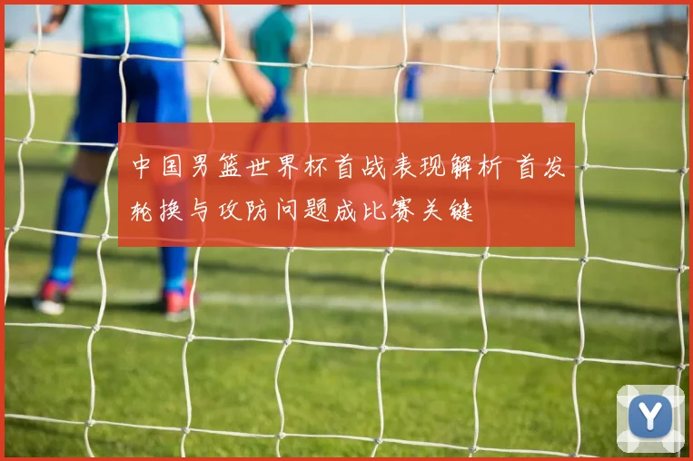 中国男篮世界杯首战表现解析 首发轮换与攻防问题成比赛关键