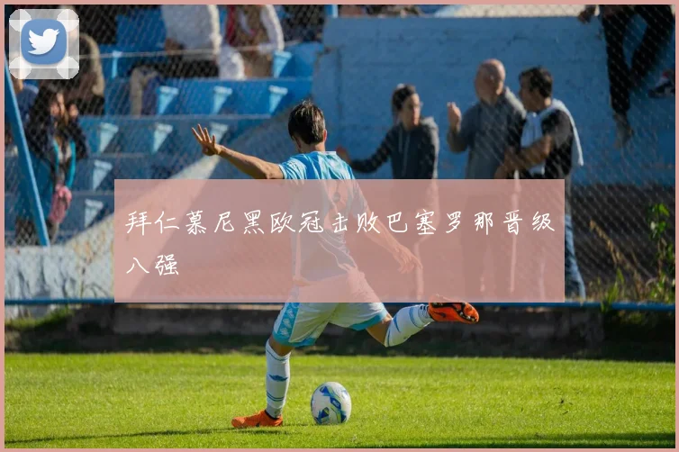 拜仁慕尼黑欧冠击败巴塞罗那晋级八强