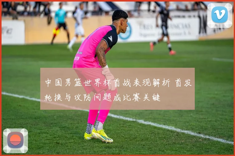 中国男篮世界杯首战表现解析 首发轮换与攻防问题成比赛关键