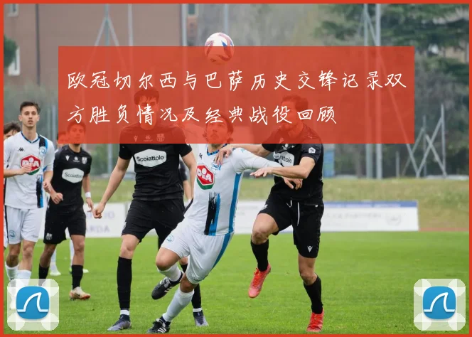 欧冠切尔西与巴萨历史交锋记录双方胜负情况及经典战役回顾