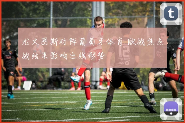 尤文图斯对阵葡萄牙体育 欧战焦点战结果影响出线形势