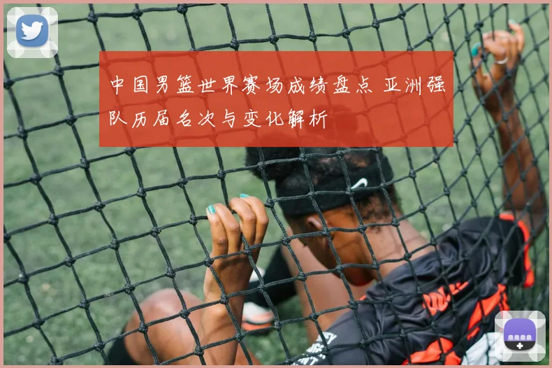 中国男篮世界赛场成绩盘点 亚洲强队历届名次与变化解析