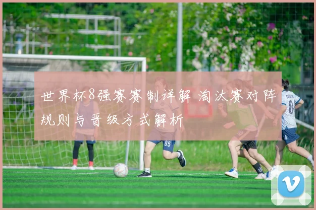 世界杯8强赛赛制详解 淘汰赛对阵规则与晋级方式解析