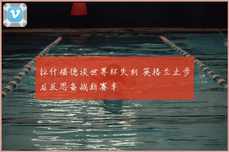 拉什福德谈世界杯失利 英格兰止步后反思备战新赛季